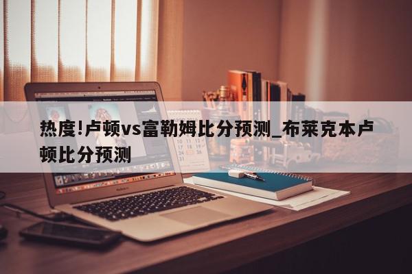 热度!卢顿vs富勒姆比分预测_布莱克本卢顿比分预测