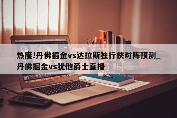 热度!丹佛掘金vs达拉斯独行侠对阵预测_丹佛掘金vs犹他爵士直播