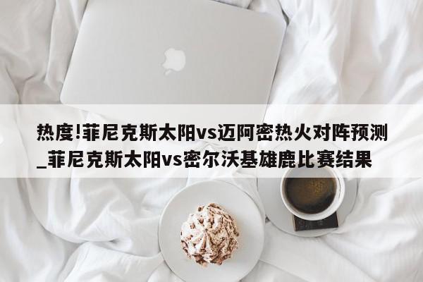 热度!菲尼克斯太阳vs迈阿密热火对阵预测_菲尼克斯太阳vs密尔沃基雄鹿比赛结果