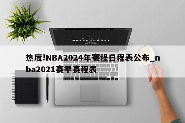 热度!NBA2024年赛程日程表公布_nba2021赛季赛程表