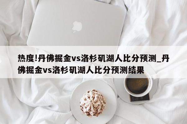 热度!丹佛掘金vs洛杉矶湖人比分预测_丹佛掘金vs洛杉矶湖人比分预测结果