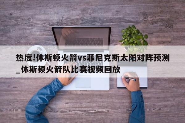 热度!休斯顿火箭vs菲尼克斯太阳对阵预测_休斯顿火箭队比赛视频回放