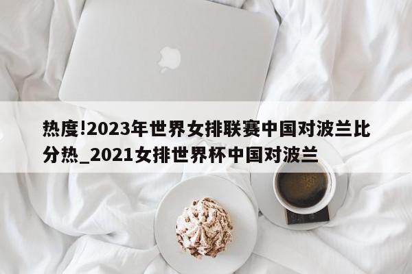 热度!2023年世界女排联赛中国对波兰比分热_2021女排世界杯中国对波兰