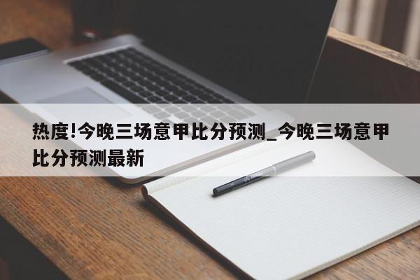 热度!今晚三场意甲比分预测_今晚三场意甲比分预测最新