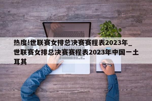 热度!世联赛女排总决赛赛程表2023年_世联赛女排总决赛赛程表2023年中国一土耳其