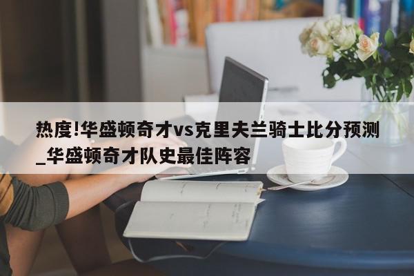 热度!华盛顿奇才vs克里夫兰骑士比分预测_华盛顿奇才队史最佳阵容