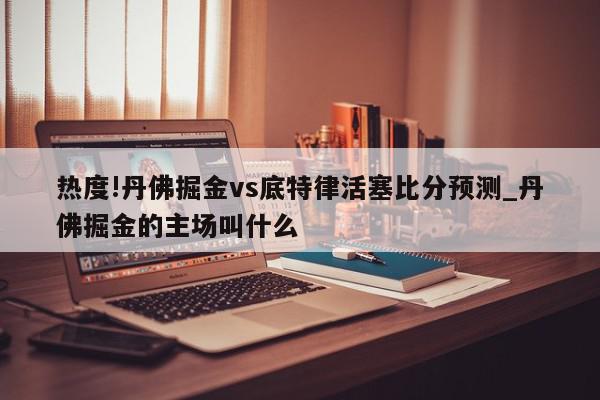 热度!丹佛掘金vs底特律活塞比分预测_丹佛掘金的主场叫什么