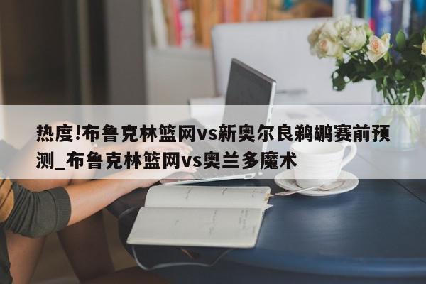 热度!布鲁克林篮网vs新奥尔良鹈鹕赛前预测_布鲁克林篮网vs奥兰多魔术