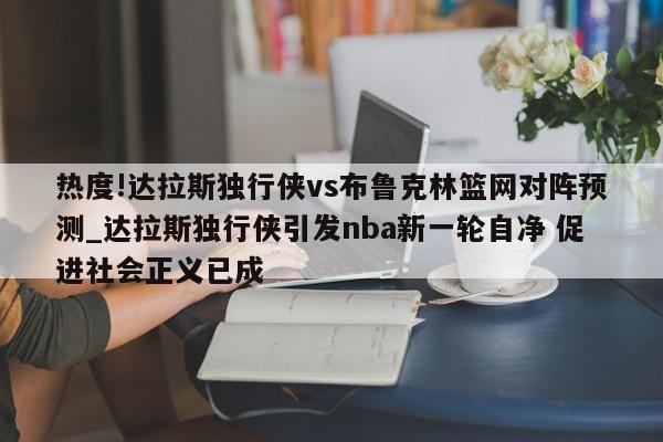 热度!达拉斯独行侠vs布鲁克林篮网对阵预测_达拉斯独行侠引发nba新一轮自净 促进社会正义已成