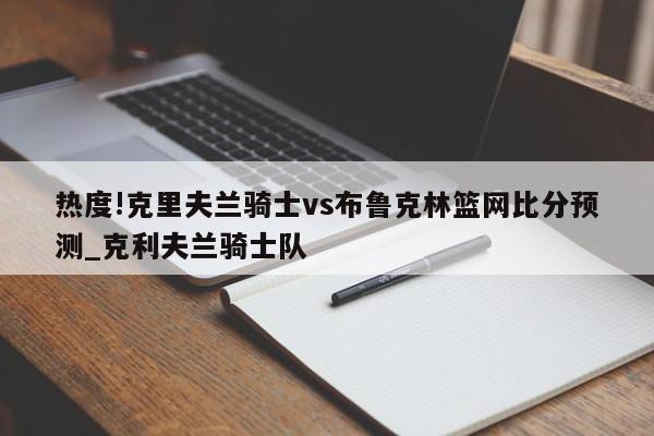 热度!克里夫兰骑士vs布鲁克林篮网比分预测_克利夫兰骑士队