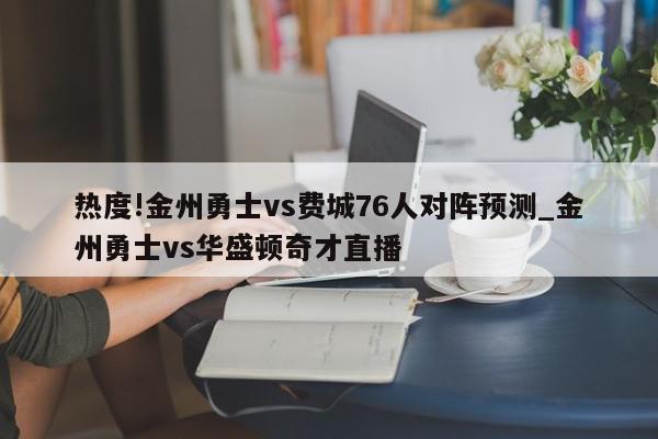 热度!金州勇士vs费城76人对阵预测_金州勇士vs华盛顿奇才直播