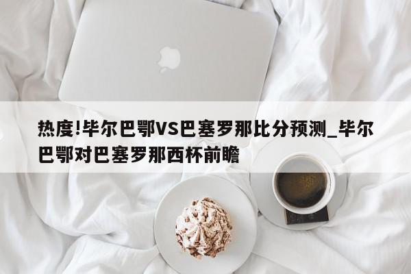 热度!毕尔巴鄂VS巴塞罗那比分预测_毕尔巴鄂对巴塞罗那西杯前瞻