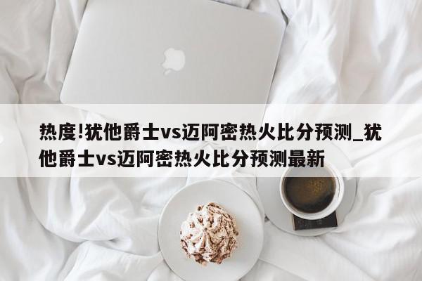 热度!犹他爵士vs迈阿密热火比分预测_犹他爵士vs迈阿密热火比分预测最新