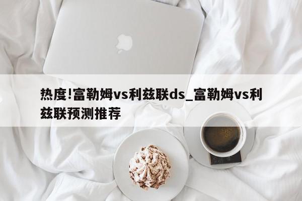 热度!富勒姆vs利兹联ds_富勒姆vs利兹联预测推荐