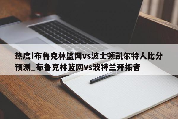 热度!布鲁克林篮网vs波士顿凯尔特人比分预测_布鲁克林篮网vs波特兰开拓者