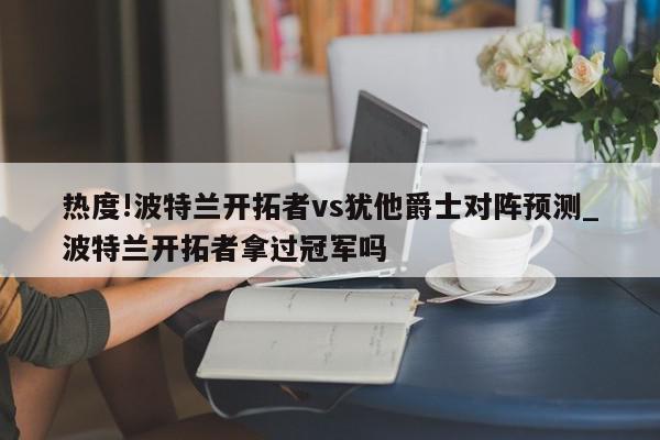 热度!波特兰开拓者vs犹他爵士对阵预测_波特兰开拓者拿过冠军吗