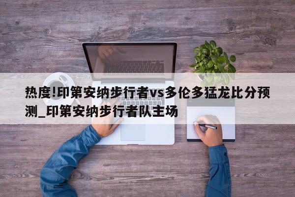 热度!印第安纳步行者vs多伦多猛龙比分预测_印第安纳步行者队主场