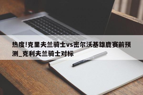 热度!克里夫兰骑士vs密尔沃基雄鹿赛前预测_克利夫兰骑士对标