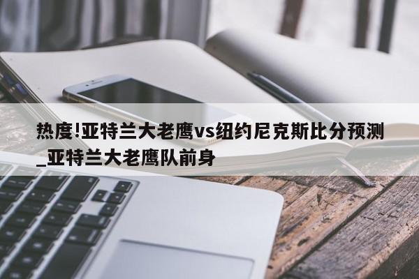 热度!亚特兰大老鹰vs纽约尼克斯比分预测_亚特兰大老鹰队前身