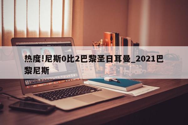 热度!尼斯0比2巴黎圣日耳曼_2021巴黎尼斯