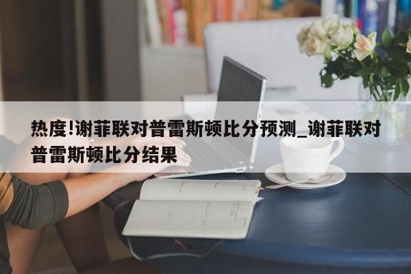 热度!谢菲联对普雷斯顿比分预测_谢菲联对普雷斯顿比分结果