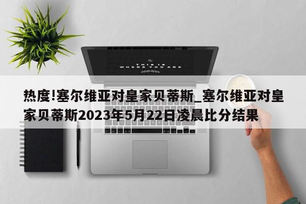 热度!塞尔维亚对皇家贝蒂斯_塞尔维亚对皇家贝蒂斯2023年5月22日凌晨比分结果