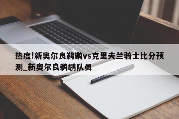 热度!新奥尔良鹈鹕vs克里夫兰骑士比分预测_新奥尔良鹈鹕队员