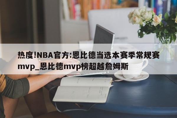 热度!NBA官方:恩比德当选本赛季常规赛mvp_恩比德mvp榜超越詹姆斯