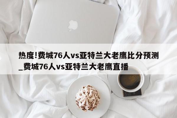 热度!费城76人vs亚特兰大老鹰比分预测_费城76人vs亚特兰大老鹰直播