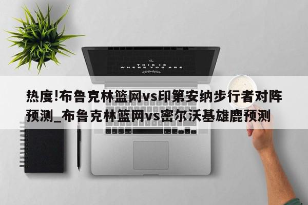 热度!布鲁克林篮网vs印第安纳步行者对阵预测_布鲁克林篮网vs密尔沃基雄鹿预测