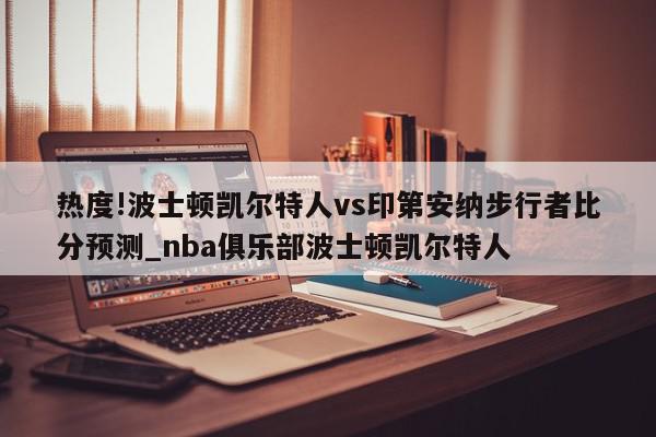 热度!波士顿凯尔特人vs印第安纳步行者比分预测_nba俱乐部波士顿凯尔特人