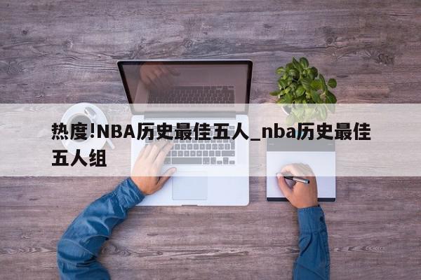 热度!NBA历史最佳五人_nba历史最佳五人组