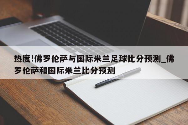 热度!佛罗伦萨与国际米兰足球比分预测_佛罗伦萨和国际米兰比分预测