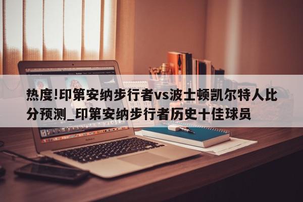 热度!印第安纳步行者vs波士顿凯尔特人比分预测_印第安纳步行者历史十佳球员