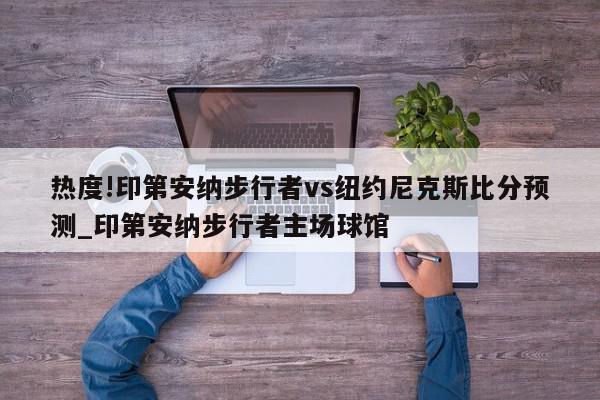 热度!印第安纳步行者vs纽约尼克斯比分预测_印第安纳步行者主场球馆