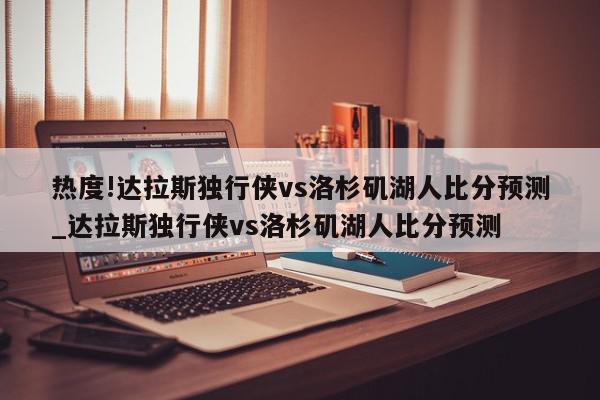 热度!达拉斯独行侠vs洛杉矶湖人比分预测_达拉斯独行侠vs洛杉矶湖人比分预测