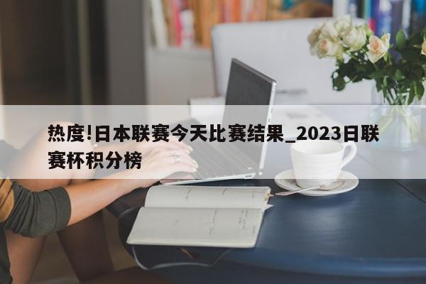 热度!日本联赛今天比赛结果_2023日联赛杯积分榜