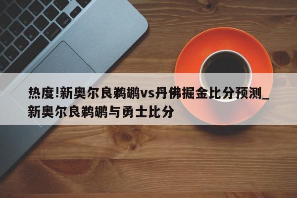 热度!新奥尔良鹈鹕vs丹佛掘金比分预测_新奥尔良鹈鹕与勇士比分