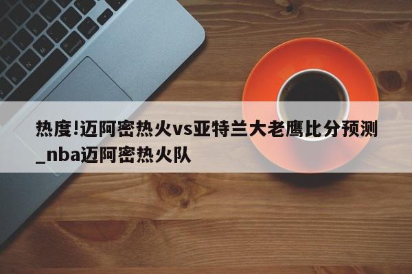 热度!迈阿密热火vs亚特兰大老鹰比分预测_nba迈阿密热火队