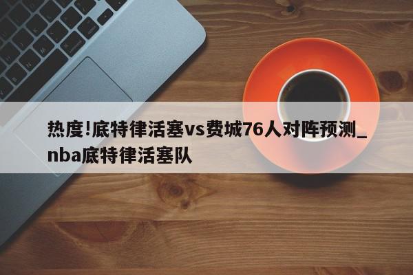 热度!底特律活塞vs费城76人对阵预测_nba底特律活塞队