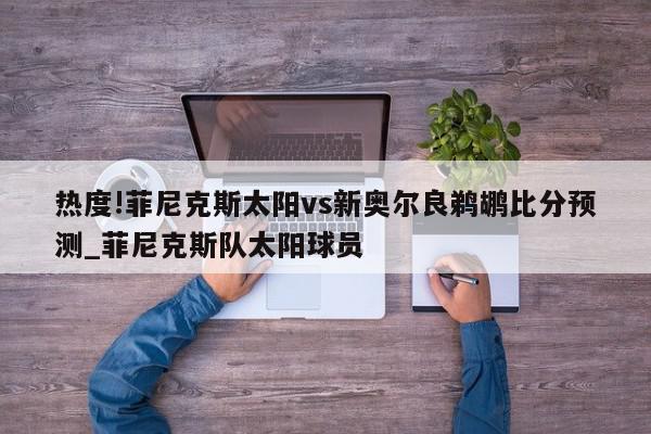 热度!菲尼克斯太阳vs新奥尔良鹈鹕比分预测_菲尼克斯队太阳球员