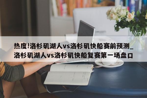 热度!洛杉矶湖人vs洛杉矶快船赛前预测_洛杉矶湖人vs洛杉矶快船复赛第一场盘口