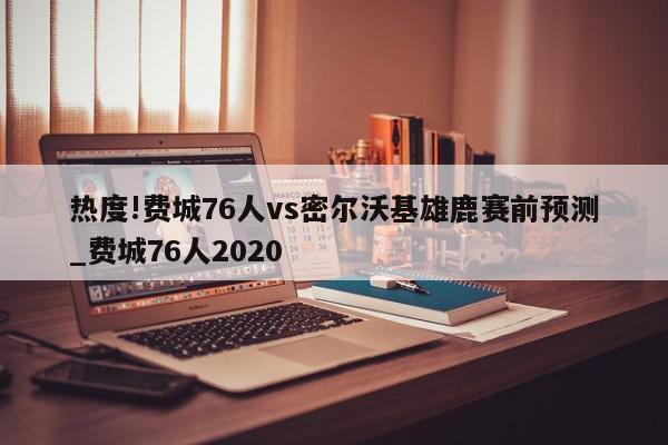 热度!费城76人vs密尔沃基雄鹿赛前预测_费城76人2020