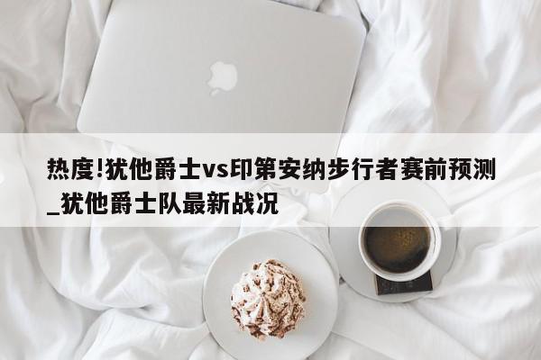 热度!犹他爵士vs印第安纳步行者赛前预测_犹他爵士队最新战况