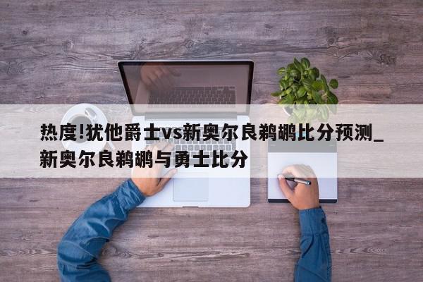 热度!犹他爵士vs新奥尔良鹈鹕比分预测_新奥尔良鹈鹕与勇士比分