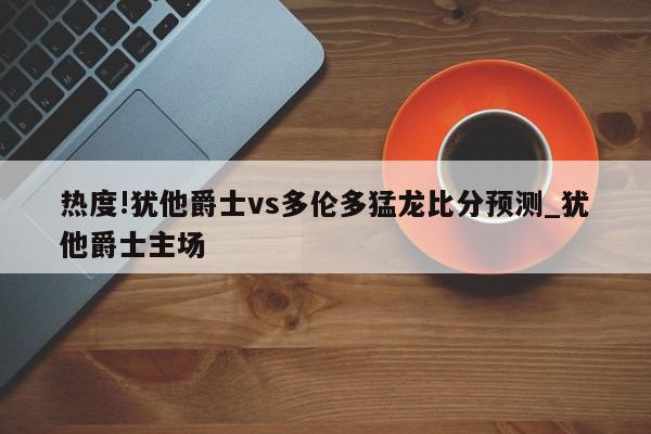 热度!犹他爵士vs多伦多猛龙比分预测_犹他爵士主场