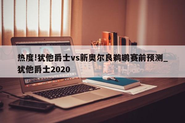 热度!犹他爵士vs新奥尔良鹈鹕赛前预测_犹他爵士2020