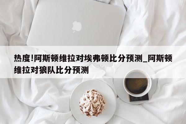 热度!阿斯顿维拉对埃弗顿比分预测_阿斯顿维拉对狼队比分预测