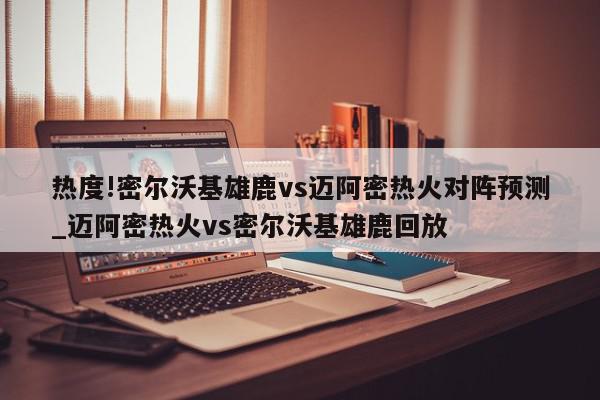 热度!密尔沃基雄鹿vs迈阿密热火对阵预测_迈阿密热火vs密尔沃基雄鹿回放