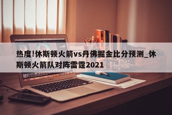 热度!休斯顿火箭vs丹佛掘金比分预测_休斯顿火箭队对阵雷霆2021